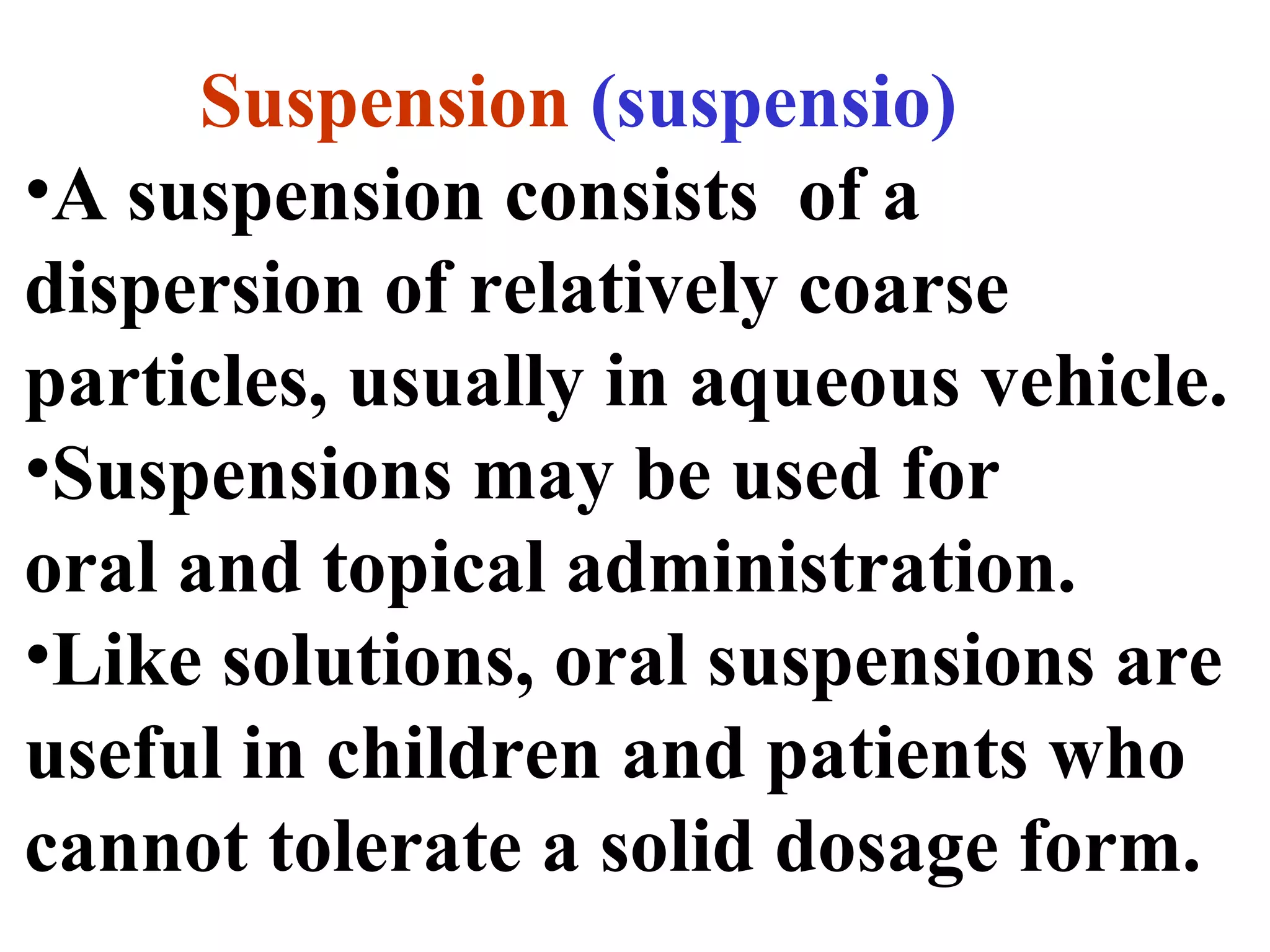 Suspension (suspensio)
•A suspension consists of a
dispersion of relatively coarse
particles, usually in aqueous vehicle.
•Suspensions may be used for
oral and topical administration.
•Like solutions, oral suspensions are
useful in children and patients who
cannot tolerate a solid dosage form.
 