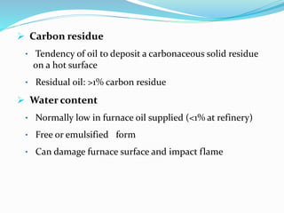  Carbon residue
• Tendency of oil to deposit a carbonaceous solid residue
on a hot surface
• Residual oil: >1% carbon residue
 Water content
• Normally low in furnace oil supplied (<1% at refinery)
• Free or emulsified form
• Can damage furnace surface and impact flame
 