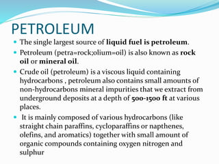 PETROLEUM
 The single largest source of liquid fuel is petroleum.
 Petroleum (petra=rock;olium=oil) is also known as rock
oil or mineral oil.
 Crude oil (petroleum) is a viscous liquid containing
hydrocarbons , petroleum also contains small amounts of
non-hydrocarbons mineral impurities that we extract from
underground deposits at a depth of 500-1500 ft at various
places.
 It is mainly composed of various hydrocarbons (like
straight chain paraffins, cycloparaffins or napthenes,
olefins, and aromatics) together with small amount of
organic compounds containing oxygen nitrogen and
sulphur
 