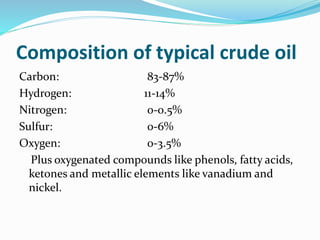 Composition of typical crude oil
Carbon: 83-87%
Hydrogen: 11-14%
Nitrogen: 0-0.5%
Sulfur: 0-6%
Oxygen: 0-3.5%
Plus oxygenated compounds like phenols, fatty acids,
ketones and metallic elements like vanadium and
nickel.
 