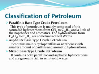 Classification of Petroleum
 Paraffinic Base Type Crude Petroleum
This type of petroleum is mainly composed of the
saturated hydrocarbons from CH4 to C35H72 and a little of
the napthenes and aromatics. The hydrocarbons from
C18H38 to C35H72 are sometimes called Waxes.
 Asphalitc Base Type Crude Petroleum
It contains mainly cycloparaffins or napthenes with
smaller amount of parffins and aromatic hydrocarbons.
 Mixed Base Type Crude Petroleum
It contains both paraffinic and asphaltic hydrocarbons
and are generally rich in semi-solid waxes.
 