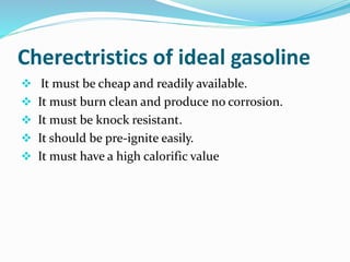 Cherectristics of ideal gasoline
 It must be cheap and readily available.
 It must burn clean and produce no corrosion.
 It must be knock resistant.
 It should be pre-ignite easily.
 It must have a high calorific value
 