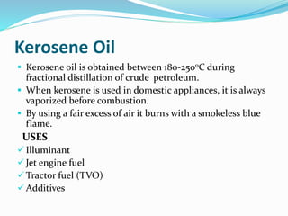 Kerosene Oil
 Kerosene oil is obtained between 180-250oC during
fractional distillation of crude petroleum.
 When kerosene is used in domestic appliances, it is always
vaporized before combustion.
 By using a fair excess of air it burns with a smokeless blue
flame.
USES
 Illuminant
 Jet engine fuel
 Tractor fuel (TVO)
 Additives
 