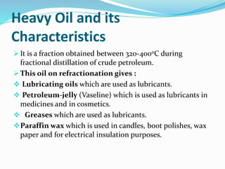 Heavy Oil and its
Characteristics
 It is a fraction obtained between 320-400oC during
fractional distillation of crude petroleum.
 This oil on refractionation gives :
 Lubricating oils which are used as lubricants.
 Petroleum-jelly (Vaseline) which is used as lubricants in
medicines and in cosmetics.
 Greases which are used as lubricants.
Paraffin wax which is used in candles, boot polishes, wax
paper and for electrical insulation purposes.
 