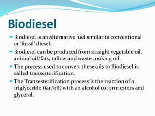 Biodiesel
 Biodiesel is an alternative fuel similar to conventional
or ‘fossil’ diesel.
 Biodiesel can be produced from straight vegetable oil,
animal oil/fats, tallow and waste cooking oil.
 The process used to convert these oils to Biodiesel is
called transesterification.
 The Transesterification process is the reaction of a
triglyceride (fat/oil) with an alcohol to form esters and
glycerol.
 