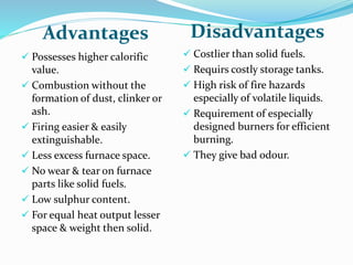 Advantages Disadvantages
 Possesses higher calorific
value.
 Combustion without the
formation of dust, clinker or
ash.
 Firing easier & easily
extinguishable.
 Less excess furnace space.
 No wear & tear on furnace
parts like solid fuels.
 Low sulphur content.
 For equal heat output lesser
space & weight then solid.
 Costlier than solid fuels.
 Requirs costly storage tanks.
 High risk of fire hazards
especially of volatile liquids.
 Requirement of especially
designed burners for efficient
burning.
 They give bad odour.
 