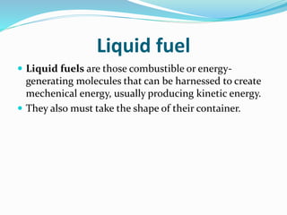 Liquid fuel
 Liquid fuels are those combustible or energy-
generating molecules that can be harnessed to create
mechenical energy, usually producing kinetic energy.
 They also must take the shape of their container.
 