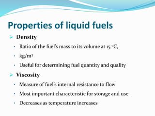 Properties of liquid fuels
 Density
• Ratio of the fuel’s mass to its volume at 15 oC,
• kg/m3
• Useful for determining fuel quantity and quality
 Viscosity
• Measure of fuel’s internal resistance to flow
• Most important characteristic for storage and use
• Decreases as temperature increases
 