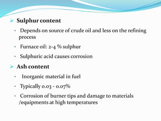  Sulphur content
• Depends on source of crude oil and less on the refining
process
• Furnace oil: 2-4 % sulphur
• Sulphuric acid causes corrosion
 Ash content
• Inorganic material in fuel
• Typically 0.03 - 0.07%
• Corrosion of burner tips and damage to materials
/equipments at high temperatures
 