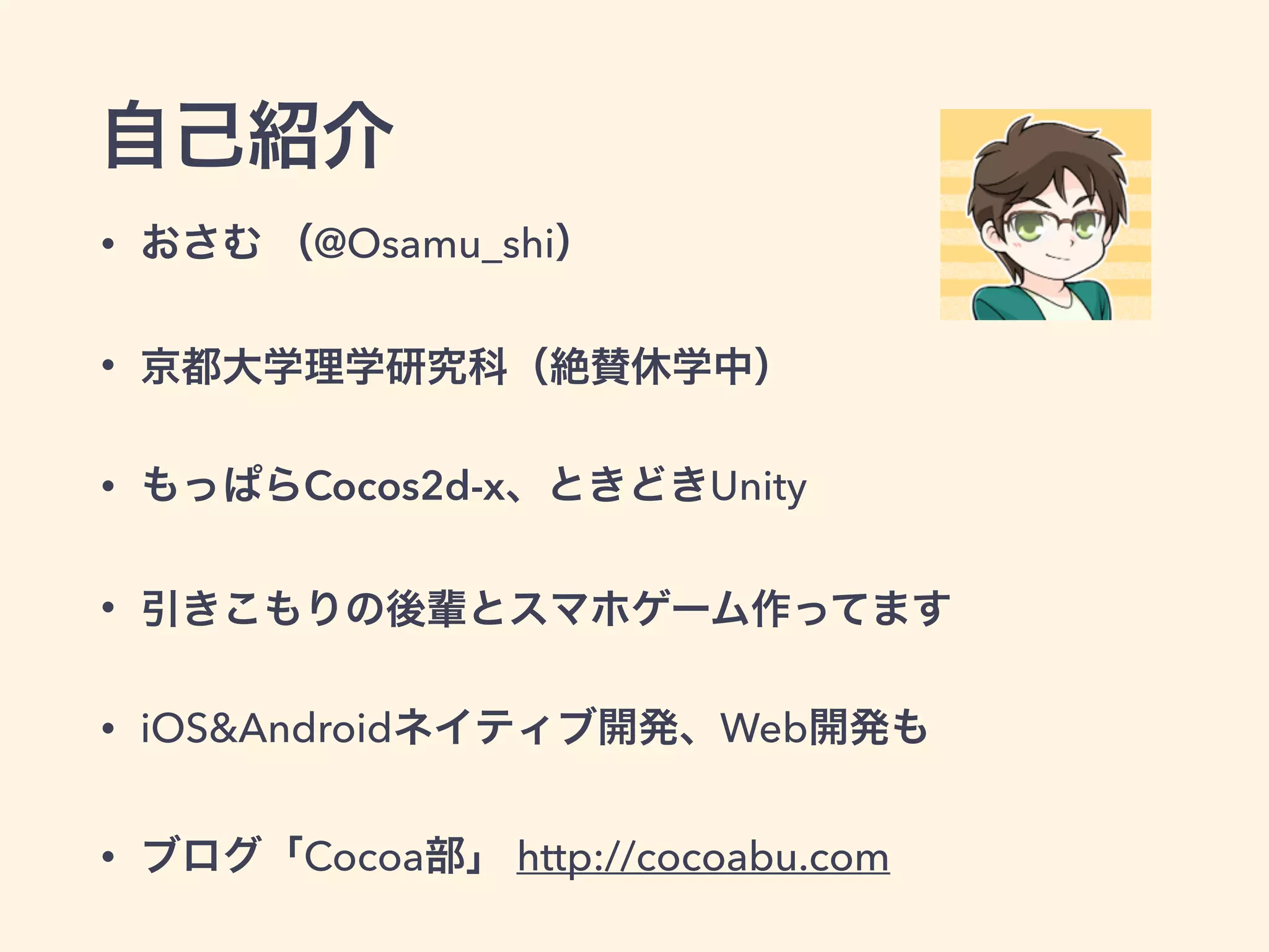 自己紹介
• おさむ （@Osamu_shi）
• 京都大学理学研究科（絶賛休学中）
• もっぱらCocos2d-x、ときどきUnity
• 引きこもりの後輩とスマホゲーム作ってます
• iOS&Androidネイティブ開発、Web開発も
• ブログ「Cocoa部」 http://cocoabu.com
 