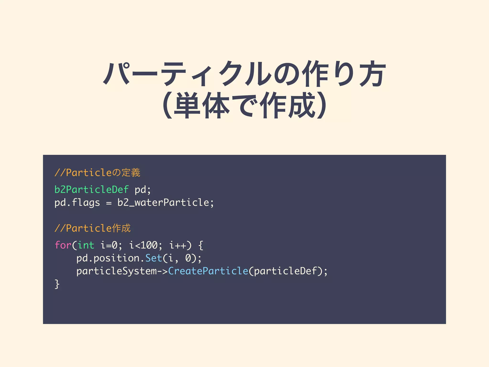 パーティクルの作り方
（単体で作成）
//Particleの定義	
b2ParticleDef pd;	
pd.flags = b2_waterParticle;	
!
//Particle作成	
for(int i=0; i<100; i++) {	
	 pd.position.Set(i, 0);	
	 particleSystem->CreateParticle(particleDef);	
}	
 