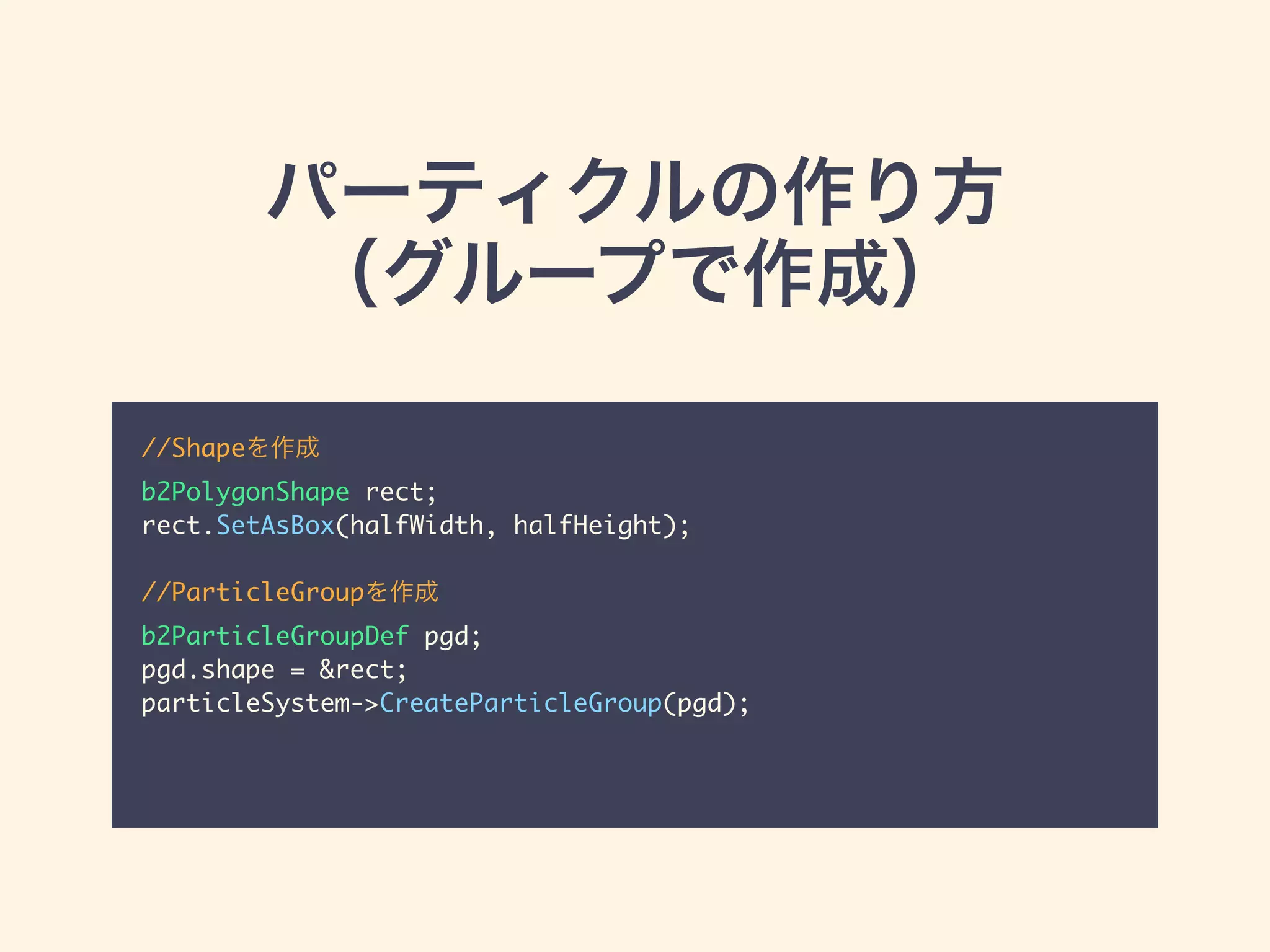 パーティクルの作り方
（グループで作成）
//Shapeを作成	
b2PolygonShape rect;	
rect.SetAsBox(halfWidth, halfHeight);	
!
//ParticleGroupを作成	
b2ParticleGroupDef pgd;	
pgd.shape = &rect;	
particleSystem->CreateParticleGroup(pgd);
 