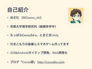 自己紹介
• おさむ （@Osamu_shi）
• 京都大学理学研究科（絶賛休学中）
• もっぱらCocos2d-x、ときどきUnity
• 引きこもりの後輩とスマホゲーム作ってます
• iOS&Androidネイティブ開発、Web開発も
• ブログ「Cocoa部」 http://cocoabu.com
 
