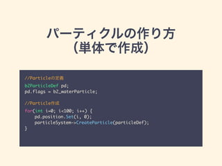 パーティクルの作り方
（単体で作成）
//Particleの定義	
b2ParticleDef pd;	
pd.flags = b2_waterParticle;	
!
//Particle作成	
for(int i=0; i<100; i++) {	
	 pd.position.Set(i, 0);	
	 particleSystem->CreateParticle(particleDef);	
}	
 