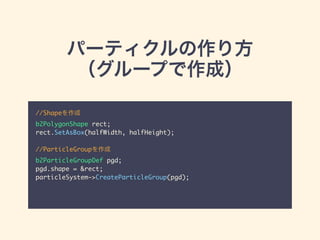 パーティクルの作り方
（グループで作成）
//Shapeを作成	
b2PolygonShape rect;	
rect.SetAsBox(halfWidth, halfHeight);	
!
//ParticleGroupを作成	
b2ParticleGroupDef pgd;	
pgd.shape = &rect;	
particleSystem->CreateParticleGroup(pgd);
 