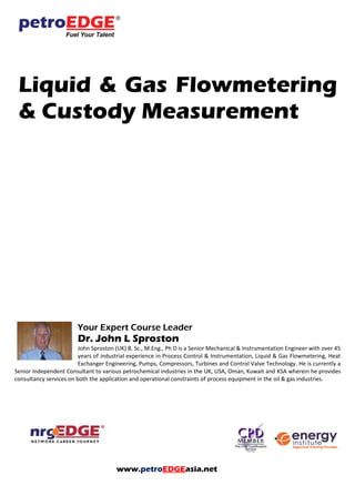 Liquid & Gas Flowmetering
& Custody Measurement
Your Expert Course Leader
Dr. John L Sproston
John Sproston (UK) B. Sc., M.Eng., Ph D is a Senior Mechanical & Instrumentation Engineer with over 45
years of industrial experience in Process Control & Instrumentation, Liquid & Gas Flowmetering, Heat
Exchanger Engineering, Pumps, Compressors, Turbines and Control Valve Technology. He is currently a
Senior Independent Consultant to various petrochemical industries in the UK, USA, Oman, Kuwait and KSA wherein he provides
consultancy services on both the application and operational constraints of process equipment in the oil & gas industries.
www.petroEDGEasia.net
 