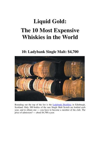 Liquid Gold:
      The 10 Most Expensive
      Whiskies in the World

       10: Ladybank Single Malt: $4,700




Rounding out the top of the list is the Ladybank Distillery in Edinburgh,
Scotland. Only 300 bottles of the rare Single Malt Scotch are bottled each
year, and to obtain one — you have to become a member of the club. The
price of admission? — about $4,700 a year.
 