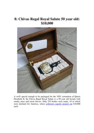 8: Chivas Regal Royal Salute 50 year old:
                $10,000




A swill special enough to be packaged for the 1953 coronation of Queen
Elizabeth II, the Chivas Regal Royal Salute is a 50 year old Scotch with
smoky anise and raisin flavors. Only 255 bottles were made, 10 of which
were destined for America, where collectors eagerly poured out $10,000
each.
 