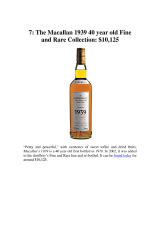 7: The Macallan 1939 40 year old Fine
       and Rare Collection: $10,125




“Peaty and powerful,” with overtones of sweet toffee and dried fruits,
Macallan’s 1939 is a 40 year old first bottled in 1979. In 2002, it was added
to the distillery’s Fine and Rare line and re-bottled. It can be found today for
around $10,125.
 