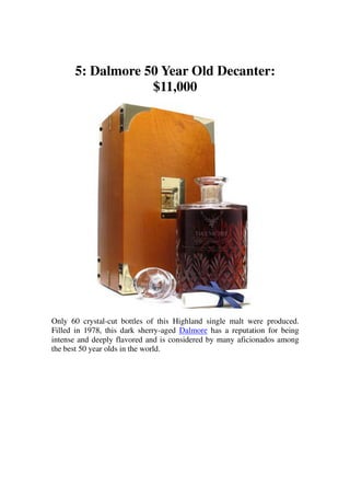 5: Dalmore 50 Year Old Decanter:
                  $11,000




Only 60 crystal-cut bottles of this Highland single malt were produced.
Filled in 1978, this dark sherry-aged Dalmore has a reputation for being
intense and deeply flavored and is considered by many aficionados among
the best 50 year olds in the world.
 