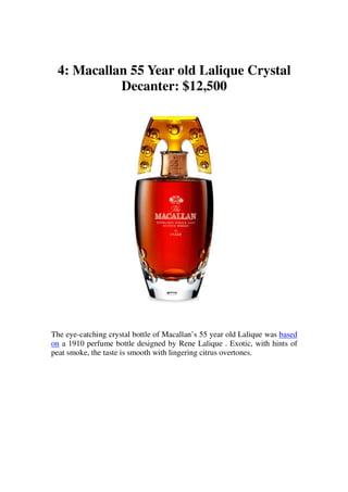 4: Macallan 55 Year old Lalique Crystal
           Decanter: $12,500




The eye-catching crystal bottle of Macallan’s 55 year old Lalique was based
on a 1910 perfume bottle designed by Rene Lalique . Exotic, with hints of
peat smoke, the taste is smooth with lingering citrus overtones.
 