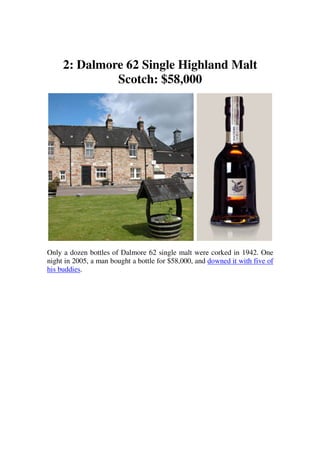 2: Dalmore 62 Single Highland Malt
              Scotch: $58,000




Only a dozen bottles of Dalmore 62 single malt were corked in 1942. One
night in 2005, a man bought a bottle for $58,000, and downed it with five of
his buddies.
 