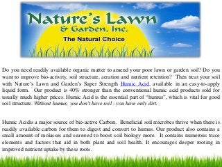 Do you need readily available organic matter to amend your poor lawn or garden soil? Do you
want to improve bio-activity, soil structure, aeration and nutrient retention? Then treat your soil
with Nature’s Lawn and Garden’s Super Strength Humic Acid, available in an easy-to-apply
liquid form. Our product is 40% stronger than the conventional humic acid products sold for
usually much higher prices. Humic Acid is the essential part of “humus”, which is vital for good
soil structure. Without humus, you don't have soil - you have only dirt.
Humic Acidis a major source of bio-active Carbon. Beneficial soil microbes thrive when there is
readily available carbon for them to digest and convert to humus. Our product also contains a
small amount of molasses and seaweed to boost soil biology more. It contains numerous trace
elements and factors that aid in both plant and soil health. It encourages deeper rooting in
improved nutrient uptake by these roots.
 