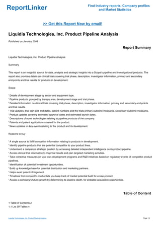 Find Industry reports, Company profiles
ReportLinker                                                                          and Market Statistics



                                                >> Get this Report Now by email!

Liquidia Technologies, Inc. Product Pipeline Analysis
Published on January 2009

                                                                                                               Report Summary

Liquidia Technologies, Inc. Product Pipeline Analysis


Summary


This report is an insightful source for data, analysis and strategic insights into a Scope's pipeline and investigational products. The
report also provides details on clinical trials covering trial phase, description, investigator information, primary and secondary
end-points and trial results for products in development.


Scope


' Details of development stage by sector and equipment type.
' Pipeline products grouped by therapy area, development stage and trial phase.
' Detailed information on clinical trials covering trial phase, description, investigator information, primary and secondary end-points
and trial results.
' Trial updates, trial start and end dates, patient numbers and the trials primary outcome measures, secondary outcome measures.
' Product updates covering estimated approval dates and estimated launch dates.
' Descriptions of novel technologies relating to pipeline products of the company.
' Patents and patent applications covered for the product.
' News updates on key events relating to the product and its development.


Reasons to buy


' A single source to fulfill competitor information relating to products in development.
' Identify pipeline products that are potential competitor to your product lines.
' Understand a company's strategic position by accessing detailed independent intelligence on its product pipeline.
' Access clinical trial information to map trial results and plan targeted marketing activities.
' Take corrective measures on your own development programs and R&D initiatives based on regulatory events of competitor product
pipelines.
' Identification of potential investment opportunities.
' Build up knowledge base for potential distribution and marketing partners.
' Helps avoid patent infringement.
' Timelines from concept to market lets you keep track of market potential build for a new product.
' Assess a company's future growth by determining its pipeline depth, for probable acquisition opportunities.




                                                                                                               Table of Content

1 Table of Contents 2
1.1 List Of Tables 4



Liquidia Technologies, Inc. Product Pipeline Analysis                                                                                Page 1/4
 