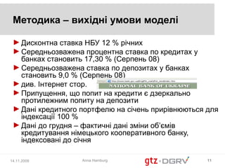 Методика – вихідні умови моделі

 ► Дисконтна ставка НБУ 12 % річних
 ► Середньозважена процентна ставка по кредитах у
   банках становить 17,30 % (Серпень 08)
 ► Середньозважена ставка по депозитах у банках
   становить 9,0 % (Серпень 08)
 ► див. Інтернет стор.
 ► Припущення, що попит на кредити є дзеркально
   протилежним попиту на депозити
 ► Дані кредитного портфелю на січень прирівнюються для
   індексації 100 %
 ► Дані до грудня – фактичні дані зміни об’ємів
   кредитування німецького кооперативного банку,
   індексовані до січня

14.11.2008         Anna Hamburg                     11
 