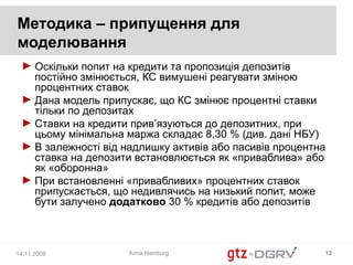 Методика – припущення для
моделювання
 ► Оскільки попит на кредити та пропозиція депозитів
   постійно змінюється, КС вимушені реагувати зміною
   процентних ставок
 ► Дана модель припускає, що КС змінює процентні ставки
   тільки по депозитах
 ► Ставки на кредити прив’язуються до депозитних, при
   цьому мінімальна маржа складає 8,30 % (див. дані НБУ)
 ► В залежності від надлишку активів або пасивів процентна
   ставка на депозити встановлюється як «приваблива» або
   як «оборонна»
 ► При встановленні «привабливих» процентних ставок
   припускається, що недивлячись на низький попит, може
   бути залучено додатково 30 % кредитів або депозитів



14.11.2008           Anna Hamburg                        12
 