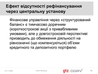 Ефект відсутності рефінансування
 через центральну установу
      Фінансове управління через «структурований
      баланс» є тимчасово доречним
      (короткострокові акції з привабливими
      умовами), але у довгостроковій перспективі
      призводить до обмеження діяльності на
      рівнозначні (що компенсуються) об’єми
      кредитного та депозитного портфелю




14.11.2008         Anna Hamburg                15
 