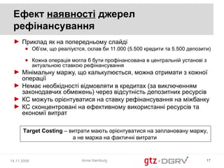 Ефект наявності джерел
 рефінансування
 ► Приклад як на попередньому слайді
       ● Об’єм, що реаліуєтся, склав би 11.000 (5.500 кредити та 5.500 депозити)

       ● Кожна операція могла б бути профінансована в центральній установі з
         актуальною ставкою рефінансування
 ► Мінімальну маржу, що калькулюється, можна отримати з кожної
   операції
 ► Немає необхідності відмовляти в кредитах (за виключенням
   законодавчих обмежень) через відсутність депозитних ресурсів
 ► КС можуть орієнтуватися на ставку рефінансування на міжбанку
 ► КС сконцентровані на ефективному використанні ресурсів та
   економії витрат

      Target Costing – витрати мають орієнтуватися на заплановану маржу,
                        а не маржа на фактичні витрати



14.11.2008                   Anna Hamburg                                     17
 