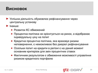 Висновок

 ► Успішна діяльність обумовлює рефінансування через
   центральну установу
 ► Інакше:
    ● Розвиток КС обмежений
    ● Процентна політика не орієнтується на ринок, а відображає
      індивідуальну ціну на попит
    ● Кредитна процентна політика, яка враховує ризики
      неповернення, є неможливою без джерел рефінансування
    ● Оскільки попит на кредити в регіоні є на даний момент
      основним критерієм для змін процентних ставок
    ● Фактичним результатом є обмеження можливості управління
      ризиком кредитного портфелю



14.11.2008            Anna Hamburg                            21
 