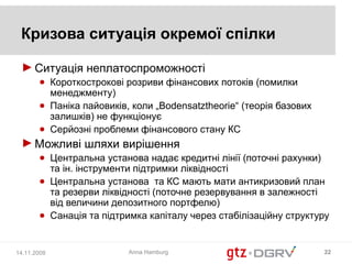 Кризова ситуація окремої спілки

 ► Ситуація неплатоспроможності
       ● Короткострокові розриви фінансових потоків (помилки
         менеджменту)
       ● Паніка пайовиків, коли „Bodensatztheorie“ (теорія базових
         залишків) не функціонує
       ● Серйозні проблеми фінансового стану КС
 ► Можливі шляхи вирішення
       ● Центральна установа надає кредитні лінії (поточні рахунки)
         та ін. інструменти підтримки ліквідності
       ● Центральна установа та КС мають мати антикризовий план
         та резерви ліквідності (поточне резервування в залежності
         від величини депозитного портфелю)
       ● Санація та підтримка капіталу через стабілізаційну структуру


14.11.2008                Anna Hamburg                               22
 