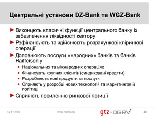 Центральні установи DZ-Bank та WGZ-Bank

 ► Виконцють класичні функції центрального банку із
   забезпечення ліквідності сектору
 ► Рефінансують та здійснюють розрахункові клірингові
   операції
 ► Доповнюють послуги «народних» банків та банків
   Raiffeisen у
       ●     Національних та міжнародних операціях
       ●     Фінансують крупних клієнтів (синдиковані кредити)
       ●     Розробляють нові продукти та послуги
       ●     Сприяють у розробці нових технологій та маркетинговій
             політиці
 ► Сприяють посиленню ринкової позиції


14.11.2008                   Anna Hamburg                            25
 