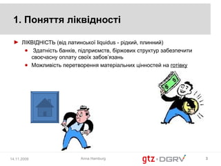 1. Поняття ліквідності

 ► ЛІКВІДНІСТЬ (від латинської liquidus - рідкий, плинний)
    ● Здатність банків, підприємств, біржових структур забезпечити
      своєчасну оплату своїх забов’язань
    ● Можливість перетворення матеріальних цінностей на готівку




14.11.2008               Anna Hamburg                                3
 