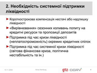 2. Необхідність системної підтримки
 ліквідності
 ► Короткострокова компенсація нестачі або надлишку
   ліквідності
 ► «Вирівнювання» сезонних коливань попиту на
   кредитні ресурси та пропозиції депозитів
 ► Підтримка під час кризи ліквідності
   (неплатоспроможність) окремих кредитних спілок
 ► Підтримка під час системної кризи ліквідності
   (світова фінансова криза, політична
   нестабільність та ін.)



14.11.2008        Anna Hamburg                        4
 
