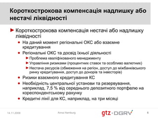 Короткострокова компенсація надлишку або
 нестачі ліквідності
 ► Короткострокова компенсація нестачі або надлишку
   ліквідності
       ● На даний момент регіональні ОКС або взаємне
         кредитування
       ● Регіональні ОКС та досвід їхньої діяльності
             ► Проблема кваліфікованого менеджменту
             ► Управління ризиками (процентних ставок та особливо валютних)
             ► Нестача ресурсів (обмеження на регіон, доступ до міжбанківського
               ринку кредитування, доступ до донорів та інвесторів)
       ● Ризики взаємного кредитування КС
       ● Необхідність центральної установи та резервування,
         наприклад, 7,5 % від середнього депозитного портфелю на
         кореспондентському рахунку
       ● Кредитні лінії для КС, наприклад, на три місяці


14.11.2008                    Anna Hamburg                                        6
 