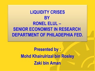 LIQUIDITY CRISES 
BY 
RONEL ELUL – 
SENIOR ECONOMIST IN RESEARCH 
DEPARTMENT OF PHILADEPHIA FED. 
Presented by : 
Mohd Khairulrizal bin Rosley 
Zaki bin Aman 
 