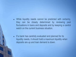  While liquidity needs cannot be predicted with certainty,
they can be closely determined by reviewing past
fluctuations in loans and deposits and by keeping a careful
watch on the current business situation.
 If a bank has carefully evaluated and planned for its
liquidity needs, it should hold a maximum liquidity when
deposits are up and loan demand is down.
 