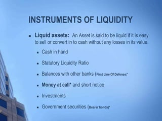 INSTRUMENTS OF LIQUIDITY
 Liquid assets: An Asset is said to be liquid if it is easy
to sell or convert in to cash without any losses in its value.
 Cash in hand
 Statutory Liquidity Ratio
 Balances with other banks (First Line Of Defense)*
 Money at call* and short notice
 Investments
 Government securities (Bearer bonds)*
 