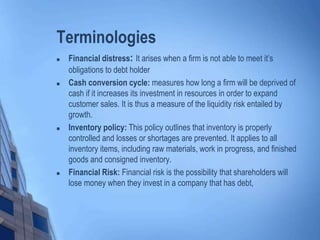 Terminologies
 Financial distress: It arises when a firm is not able to meet it’s
obligations to debt holder
 Cash conversion cycle: measures how long a firm will be deprived of
cash if it increases its investment in resources in order to expand
customer sales. It is thus a measure of the liquidity risk entailed by
growth.
 Inventory policy: This policy outlines that inventory is properly
controlled and losses or shortages are prevented. It applies to all
inventory items, including raw materials, work in progress, and finished
goods and consigned inventory.
 Financial Risk: Financial risk is the possibility that shareholders will
lose money when they invest in a company that has debt,
 