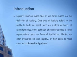 Introduction
 liquidity Decision takes one of two forms based on the
definition of liquidity. One type of liquidity refers to the
ability to trade an asset, such as a stock or bond, at
its current price. other definition of liquidity applies to large
organizations such as financial institutions. Banks are
often evaluated on their liquidity, or their ability to meet
cash and collateral obligations*
 