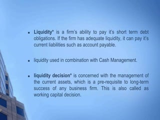  Liquidity* is a firm’s ability to pay it’s short term debt
obligations. If the firm has adequate liquidity, it can pay it’s
current liabilities such as account payable.
 liquidity used in combination with Cash Management.
 liquidity decision* is concerned with the management of
the current assets, which is a pre-requisite to long-term
success of any business firm. This is also called as
working capital decision.
 