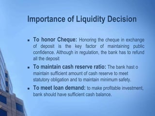 Importance of Liquidity Decision
 To honor Cheque: Honoring the cheque in exchange
of deposit is the key factor of maintaining public
confidence. Although in regulation, the bank has to refund
all the deposit
 To maintain cash reserve ratio: The bank hast o
maintain sufficient amount of cash reserve to meet
statutory obligation and to maintain minimum safety.
 To meet loan demand: to make profitable investment,
bank should have sufficient cash balance.
 