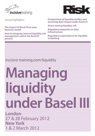 Course highlights:                      Composition of liquidity buffers and
                                        assessing their impact under Basel III
                                        Stress testing liquidity risk
The impact of Basel III on your
business model                          Regulatory demands on data
                                        infrastructure
How to integrate internal liquidity risk
management within the Basel III          Regulatory expectations for liquidity
process                                  in banking




incisive-training.com/liquidity


Managing
liquidity
under Basel III
London
27 & 28 February 2012
New York
1 & 2 March 2012
 