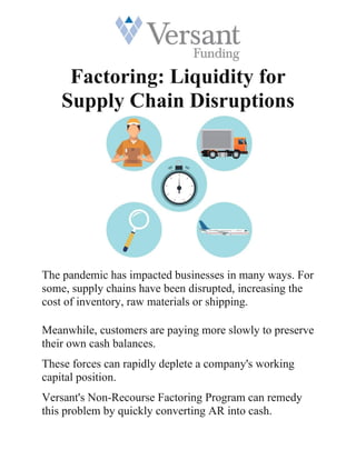 Factoring: Liquidity for
Supply Chain Disruptions
The pandemic has impacted businesses in many ways. For
some, supply chains have been disrupted, increasing the
cost of inventory, raw materials or shipping.
Meanwhile, customers are paying more slowly to preserve
their own cash balances.
These forces can rapidly deplete a company's working
capital position.
Versant's Non-Recourse Factoring Program can remedy
this problem by quickly converting AR into cash.
 