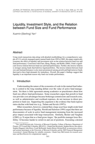 8/4/2008-1112–JFQA #43:3 Yan                                                   Page 741




       JOURNAL OF FINANCIAL AND QUANTITATIVE ANALYSIS              Vol. 43, No. 3, Sept. 2008, pp. 741–768
       COPYRIGHT 2008, MICHAEL G. FOSTER SCHOOL OF BUSINESS, UNIVERSITY OF WASHINGTON, SEATTLE, WA 98195




       Liquidity, Investment Style, and the Relation
       between Fund Size and Fund Performance
       Xuemin (Sterling) Yan∗




       Abstract
       Using stock transactions data along with detailed stockholdings for a comprehensive sam-
       ple of U.S. actively managed equity mutual funds from 1993 to 2002, this paper empirically
       examines the effect of liquidity and investment style on the relation between fund size and
       fund performance. Consistent with Chen, Hong, Huang, and Kubik (2004), I ﬁnd a signiﬁ-
       cant inverse relation between fund size and fund performance. Further, this inverse relation
       is stronger among funds that hold less liquid portfolios. The inverse relation between fund
       size and fund performance is also more pronounced among growth and high turnover funds
       that tend to have high demands for immediacy. Overall, this paper’s ﬁndings suggest that
       liquidity is an important reason why fund size erodes performance.


       I. Introduction
             Understanding the nature of the economies of scale in the mutual fund indus-
       try is central to the long-standing debate over the value of active fund manage-
       ment. Yet there is little agreement among academics or practitioners about how
       fund size affects fund performance. Some researchers argue that growth in fund
       size provides cost advantages because brokerage commissions and research costs,
       as well as administrative and overhead expenses, do not increase in direct pro-
       portion to fund size. Supporting this argument is the evidence that fund expense
       ratios decline with fund size (e.g., Tufano and Sevick (1997)).
             Other researchers, however, contend that a large asset base might erode fund
       performance because of liquidity. Perold and Salomon (1991) argue that there are
       diseconomies of scale in active fund management stemming from the increased
       price impact associated with large transactions. Similarly, Becker and Vaughan
       ((2001), p. 9) argue that as a fund grows larger, “the portfolio manager loses ﬂex-
       ibility: It becomes harder to switch in and out of positions. Executing a desired
          ∗ Yan, yanx@missouri.edu, University of Missouri-Columbia, College of Business, Department of
       Finance, 427 Cornell Hall, Columbia, MO 65211. I thank Paul Brockman, Stephen Brown (the editor),
       Stephen Haggard, John Howe, Cyndi McDonald, Sandra Mortal, Richard Roll, an anonymous referee,
       and seminar participants at the University of Missouri-Columbia and the 2005 Financial Management
       Association’s Annual Meetings for valuable comments. I thank Gary McCormick for research assis-
       tance and Ron Howren for computational support.
                                                     741
 