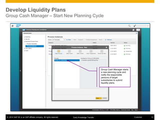 © 2014 SAP SE or an SAP affiliate company. All rights reserved. 10CustomerEarly Knowledge Transfer
Develop Liquidity Plans
Group Cash Manager – Start New Planning Cycle
Group Cash Manager starts
a new planning cycle and
notify the responsible
persons of target
subsidiaries to submit
liquidity plans.
 