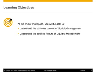 © 2014 SAP SE or an SAP affiliate company. All rights reserved. 2CustomerEarly Knowledge Transfer
At the end of this lesson, you will be able to:
 Understand the business context of Liquidity Management
 Understand the detailed feature of Liquidity Management
Learning Objectives
 